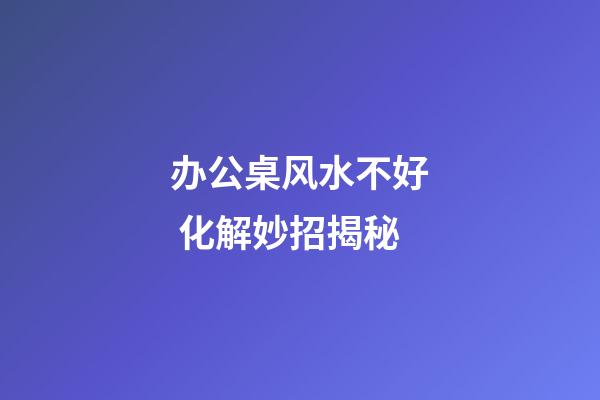 办公桌风水不好 化解妙招揭秘
